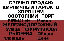 СРОЧНО ПРОДАЮ КИРПИЧНЫЙ ГАРАЖ  В ХОРОШЕМ СОСТОЯНИИ .ТОРГ УМЕСТЕН. › Район ­ ЖЕЛЕЗНОДОРОЖНЫЙ › Улица ­ ФУРМАНОВА-РЫЛЕЕВА › Общая площадь ­ 18 › Цена ­ 520 000 - Алтайский край, Барнаул г. Недвижимость » Гаражи   . Алтайский край